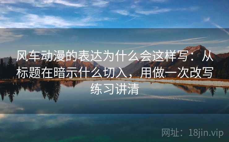 风车动漫的表达为什么会这样写：从标题在暗示什么切入，用做一次改写练习讲清
