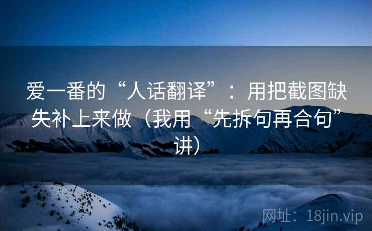 爱一番的“人话翻译”：用把截图缺失补上来做（我用“先拆句再合句”讲）